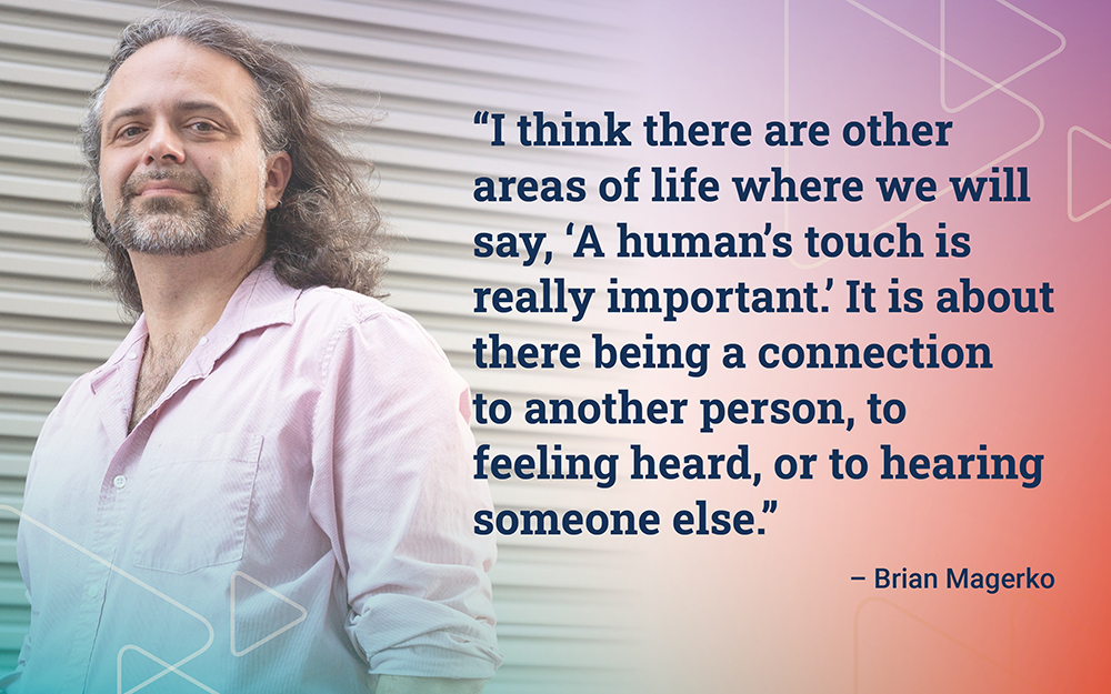 "I think there are other areas of life where we will say, 'A human's touch is really important! It is about there being a connection to another person, to feeling heard, or to hearing someone else." - Brian Magerko