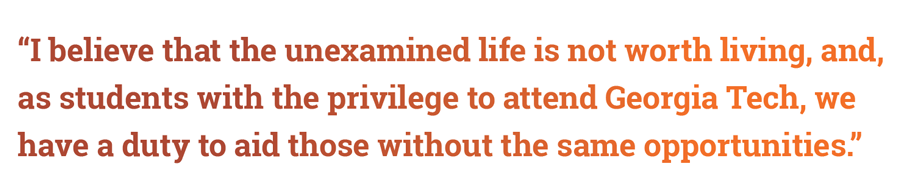 “I believe that the unexamined life is not worth living, and, as students with the privilege to attend Georgia Tech, we have a duty to aid those without the same opportunities,” 