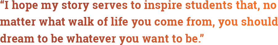 quote: “I hope my story serves to inspire students that, no matter what walk of life you come from, you should dream to be whatever you want to be"