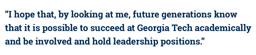 quote: 'I hope that, by looking at me, future generations know that it is possible to succeed at Georgia Tech academically and be involved and hold leadership positions.'