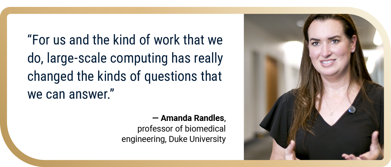 “For us and the kind of work that we do, large-scale computing has really changed the kinds of questions that we can answer.” — Amanda Randles, professor of biomedical engineering, Duke University
