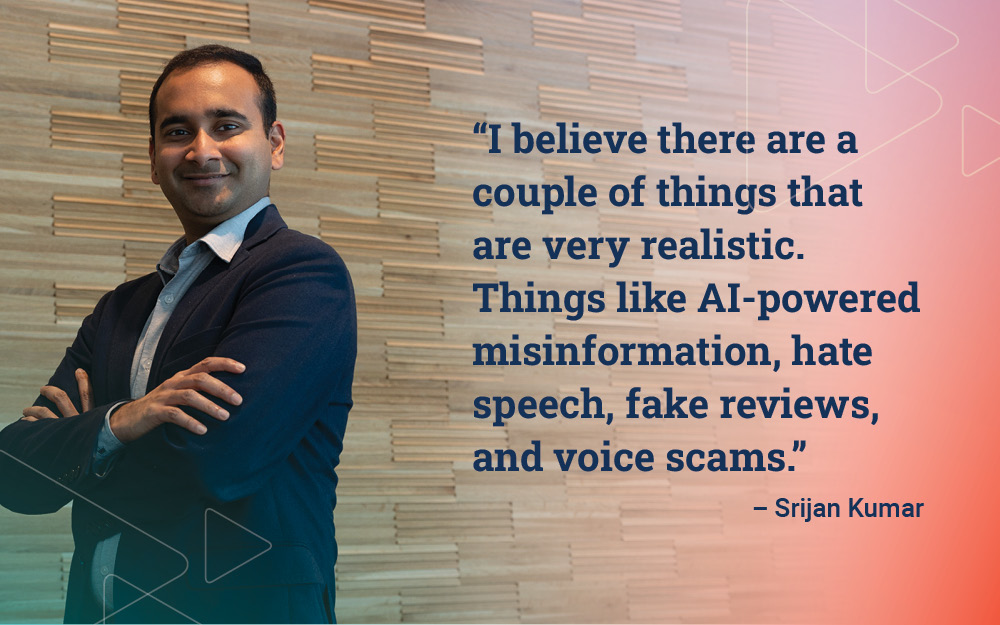 "I believe there are a couple of things that are very realistic. Things like misinformation, hate speech, fake reviews, and voice scams." - Sriian Kumar